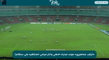 «ترقب جماهيري» موعد مباراة الأهلي وإنتر ميامي المنتظرة متى ستقام؟